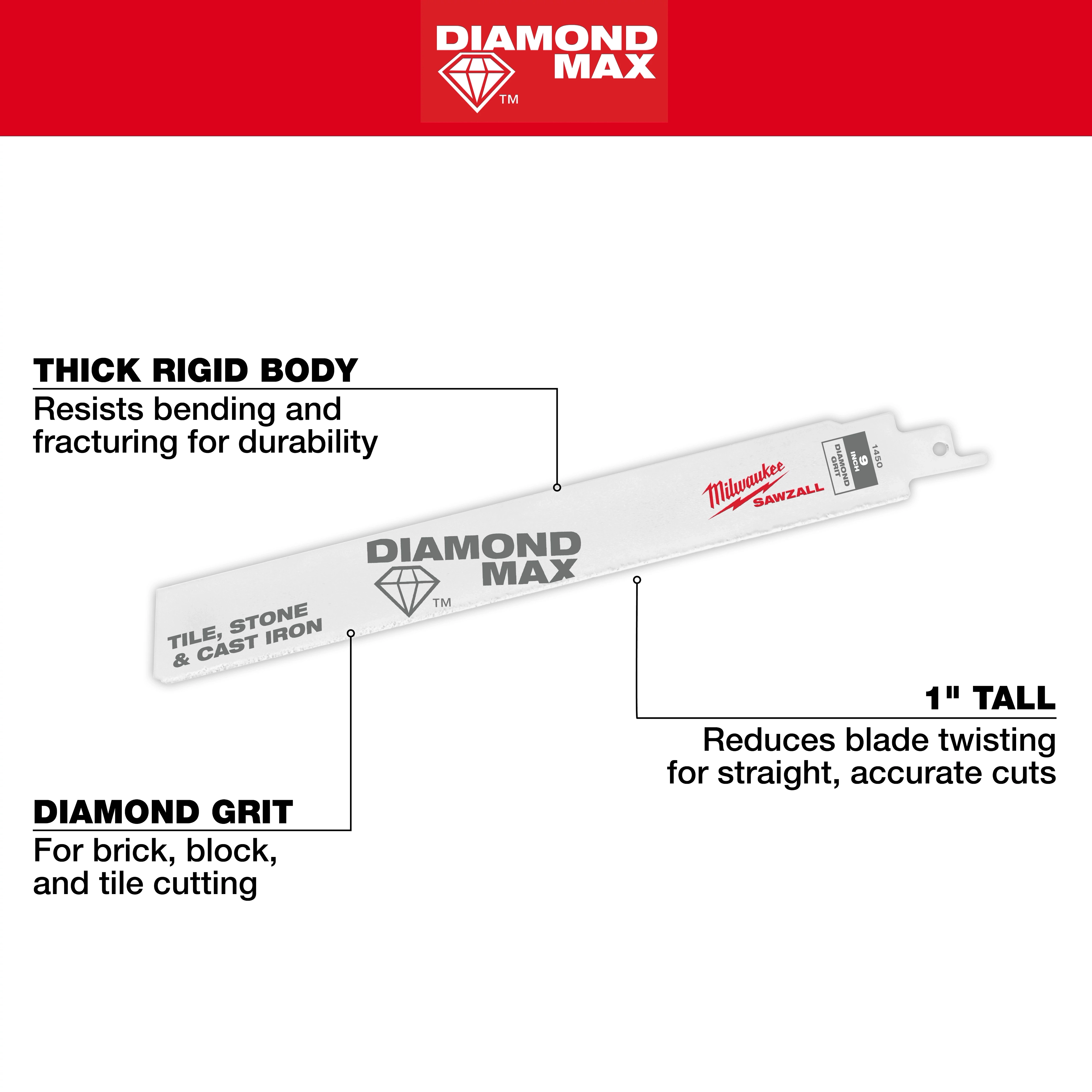 The 9" Diamond Max™ Diamond Grit SAWZALL® Blade features a thick rigid body for durability, diamond grit for cutting brick, block, and tile, and is 1" tall to reduce blade twisting for accurate cuts.